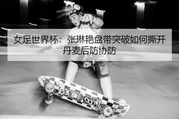 女足世界杯：张琳艳盘带突破如何撕开丹麦后防协防