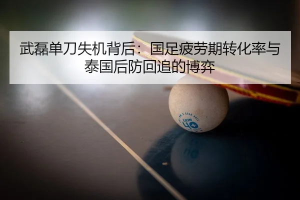 武磊单刀失机背后：国足疲劳期转化率与泰国后防回追的博弈